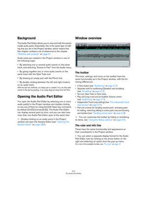 Page 315315
The Audio Part Editor
Background
The Audio Part Editor allows you to view and edit the events 
inside audio parts. Essentially, this is the same type of edit
-
ing that you do in the Project window, which means that 
this chapter contains a lot of references to the chapter 
“Working with projects” on page 51.
Audio parts are created in the Project window in one of 
the following ways:
•By selecting one or several audio events on the same 
track, and selecting “Events to Part” from the Audio menu.
•By...