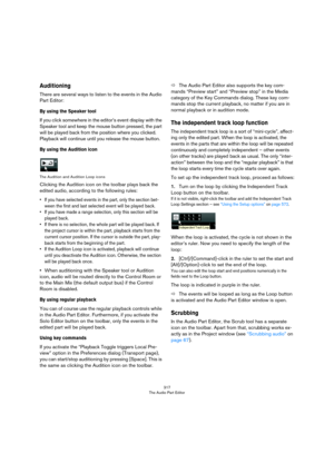 Page 317317
The Audio Part Editor
Auditioning
There are several ways to listen to the events in the Audio 
Part Editor:
By using the Speaker tool
If you click somewhere in the editor’s event display with the 
Speaker tool and keep the mouse button pressed, the part 
will be played back from the position where you clicked. 
Playback will continue until you release the mouse button.
By using the Audition icon
The Audition and Audition Loop icons
Clicking the Audition icon on the toolbar plays back the 
edited...