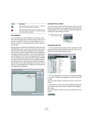 Page 323323
The Pool
User Attributes
You can define your own attributes for elements in the 
Pool. This is handy when you have a large number of au
-
dio files in the Pool. You can use the attributes to sort 
items in the Pool or merely keep track of some aspect of 
your project.
Simply select the “Define User Attributes” option from the 
View/Attributes pop-up menu and create as many new at
-
tributes as you need. These attributes will then get their 
own columns in the Pool. Each attribute can be defined as...