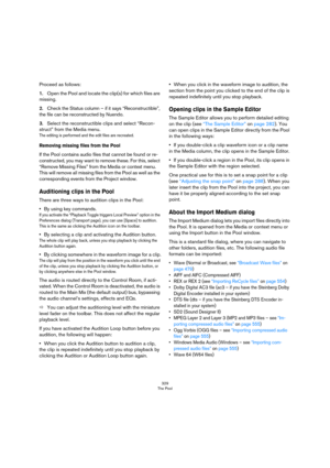 Page 329329
The Pool
Proceed as follows:
1.Open the Pool and locate the clip(s) for which files are 
missing.
2.Check the Status column – if it says “Reconstructible”, 
the file can be reconstructed by Nuendo.
3.Select the reconstructible clips and select “Recon-
struct” from the Media menu.
The editing is performed and the edit files are recreated.
Removing missing files from the Pool
If the Pool contains audio files that cannot be found or re-
constructed, you may want to remove these. For this, select...