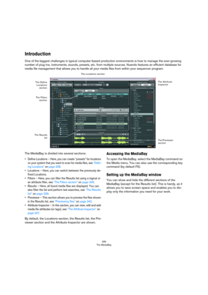 Page 335335
The MediaBay
Introduction
One of the biggest challenges in typical computer-based production environments is how to manage the ever-growing 
number of plug-ins, instruments, sounds, presets, etc. from multiple sources. Nuendo features an efficient database for 
media file management that allows you to handle all your media files from within your sequencer program.
The MediaBay is divided into several sections:
• Define Locations – Here, you can create “presets” for locations 
on your system that you...