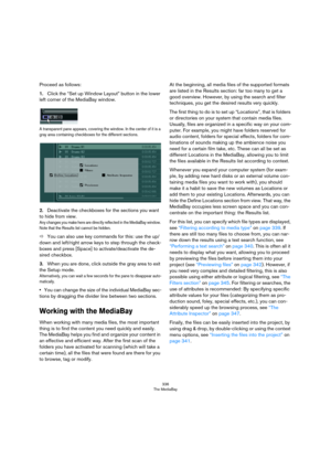 Page 336336
The MediaBay
Proceed as follows:
1.Click the “Set up Window Layout” button in the lower 
left corner of the MediaBay window.
A transparent pane appears, covering the window. In the center of it is a 
gray area containing checkboxes for the different sections.
2.Deactivate the checkboxes for the sections you want 
to hide from view. 
Any changes you make here are directly reflected in the MediaBay window. 
Note that the Results list cannot be hidden.
ÖYou can also use key commands for this: use the...