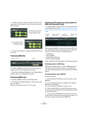 Page 343343
The MediaBay
•To make a selection range, move the mouse over the 
upper part of the waveform, so that it turns into a pencil, 
click and drag.
•To remove the selection, drag both handles all the way 
to the left.
Previewing MIDI files
To preview a MIDI file (.mid), you first have to select an 
output device from the Output pop-up menu.
•“Auto Play New Results Selection” and “Align Beats to 
Project” work as for audio files, see above.
Previewing MIDI loops
To preview a MIDI loop file, click the Play...