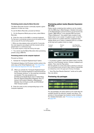 Page 344344
The MediaBay
Previewing presets using the Memo Recorder
The Memo Recorder function continually repeats a given 
sequence of notes as a loop.
To use the Memo Recorder, proceed as follows:
1.On the Sequence Mode pop-up menu, select Memo 
Recorder.
2.Enter the notes via the MIDI or computer keyboard.
The Play button is automatically activated and you will instantly hear the 
notes you play with the preset settings applied.
•When you stop playing notes and wait for 2 seconds, 
the note sequence you...