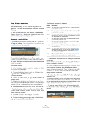 Page 345345
The MediaBay
The Filters section
With the MediaBay, you can perform very refined file 
searches. You have two possibilities: Logical or Attribute 
Filtering.
ÖYou can also save your filter settings in a MediaBay 
Aspect, allowing for a quick recall of particular searches, 
see 
“MediaBay aspects” on page 351.
Applying a logical filter
Logical filtering is similar to working with the Logical Edi-
tor, see the chapter “The Logical Editor, Transformer, and 
Input Transformer” on page 431.
If you click...