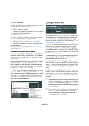 Page 346346
The MediaBay
Advanced text search
You can also perform very advanced text searches using 
boolean operators. Proceed as follows:
1.Select the desired location.
2.Activate Logical filtering by clicking on the Logical but-
ton at the top of the Filters section.
A condition line appears.
3.Select the desired attribute on the Attributes pop-up 
menu, or leave the setting on “Any Attribute”.
4.Make sure that the condition is set to “matches”.
5.Specify the desired text in the field to the right using...