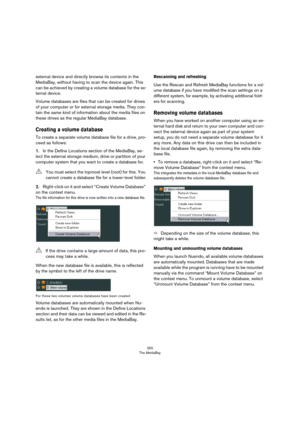 Page 355355
The MediaBay
external device and directly browse its contents in the 
MediaBay, without having to scan the device again. This 
can be achieved by creating a volume database for the ex
-
ternal device.
Volume databases are files that can be created for drives 
of your computer or for external storage media. They con
-
tain the same kind of information about the media files on 
these drives as the regular MediaBay database.
Creating a volume database
To create a separate volume database file for a...