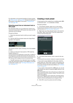 Page 360360
Working with track presets
For information on the general handling of inserts presets, 
see 
“Effect presets” on page 209. The general handling of 
EQ presets is described in the section “Using EQ pre-
sets” on page 166.
Extracting sound from an instrument track or 
VST preset
For instrument tracks, you can extract the “sound” of an 
instrument track preset or VST preset, that means the VST 
instrument and its settings.
Proceed as follows:
1.Select the instrument track to which you want to apply 
a...