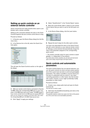 Page 364364
Track Quick Controls
Setting up quick controls on an 
external remote controller
Quick controls become really powerful when used in com-
bination with a remote controller.
Setting up the connection between the slots on the Quick 
Controls Inspector tab and a remote control device is easy. 
Proceed as follows:
1.In Nuendo, open the Device Setup dialog from the De-
vices menu.
2.In the Devices list on the left, select the Quick Con-
trols option.
This will open the Quick Controls section on the right...