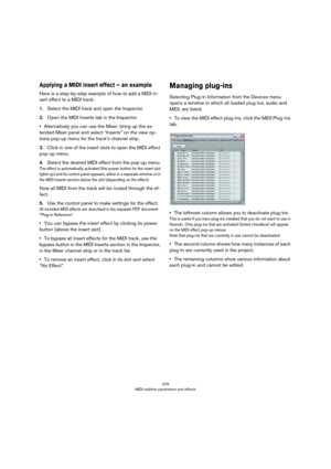 Page 379379
MIDI realtime parameters and effects
Applying a MIDI insert effect – an example
Here is a step-by-step example of how to add a MIDI in-
sert effect to a MIDI track:
1.Select the MIDI track and open the Inspector.
2.Open the MIDI Inserts tab in the Inspector.
•Alternatively you can use the Mixer: bring up the ex-
tended Mixer panel and select “Inserts” on the view op-
tions pop-up menu for the track’s channel strip.
3.Click in one of the insert slots to open the MIDI effect 
pop-up menu.
4.Select the...