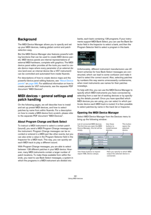 Page 381381
Using MIDI devices
Background
The MIDI Device Manager allows you to specify and set 
up your MIDI devices, making global control and patch 
selection easy.
But the MIDI Device Manager also features powerful edit-
ing functions that can be used to create MIDI device pan-
els. MIDI device panels are internal representations of 
external MIDI hardware, complete with graphics. The MIDI 
device panel editor provides all the tools you need to cre
-
ate device maps where every parameter of an external de-...