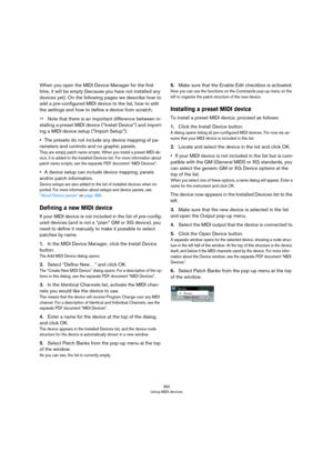 Page 382382
Using MIDI devices
When you open the MIDI Device Manager for the first 
time, it will be empty (because you have not installed any 
devices yet). On the following pages we describe how to 
add a pre-configured MIDI device to the list, how to edit 
the settings and how to define a device from scratch.
ÖNote that there is an important difference between in-
stalling a preset MIDI device (“Install Device”) and import-
ing a MIDI device setup (“Import Setup”):
•The presets do not include any device...