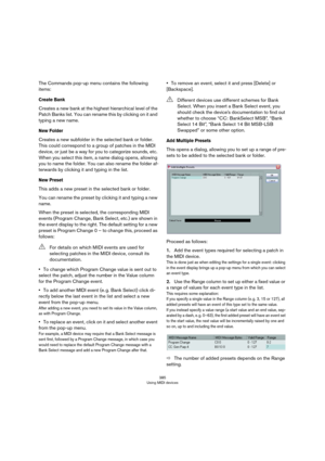 Page 385385
Using MIDI devices
The Commands pop-up menu contains the following 
items:
Create Bank
Creates a new bank at the highest hierarchical level of the 
Patch Banks list. You can rename this by clicking on it and 
typing a new name.
New Folder
Creates a new subfolder in the selected bank or folder. 
This could correspond to a group of patches in the MIDI 
device, or just be a way for you to categorize sounds, etc. 
When you select this item, a name dialog opens, allowing 
you to name the folder. You can...