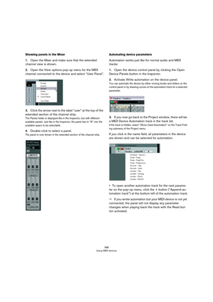 Page 388388
Using MIDI devices
Showing panels in the Mixer
1.Open the Mixer and make sure that the extended 
channel view is shown.
2.Open the View options pop-up menu for the MIDI 
channel connected to the device and select “User Panel”.
3.Click the arrow next to the label “user” at the top of the 
extended section of the channel strip.
The Panels folder is displayed like in the Inspector, but with different 
available panels. Just like in the Inspector, the panel has to “fit” into the 
available space to be...