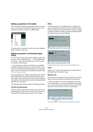 Page 393393
MIDI processing and quantizing
Setting up quantize on the toolbar
At its most basic, setting up quantizing consists of select-
ing a note value from the Quantize pop-up menu on the 
toolbar (in the Project window or a MIDI editor).
This allows you to quantize to exact note values (straight, 
triplet or dotted notes) only. 
Setting up quantize in the Quantize Setup 
dialog
If you want more options than those available on the pop-
up menu, select “Quantize Setup…” from the MIDI menu 
(or “Setup…” from...