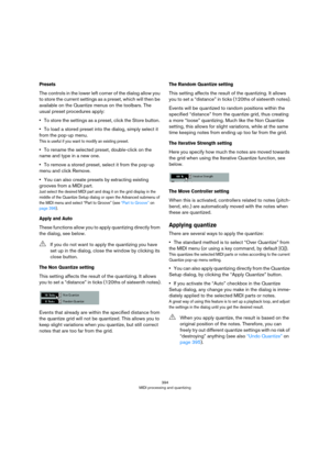 Page 394394
MIDI processing and quantizing
Presets
The controls in the lower left corner of the dialog allow you 
to store the current settings as a preset, which will then be 
available on the Quantize menus on the toolbars. The 
usual preset procedures apply:
•To store the settings as a preset, click the Store button. 
•To load a stored preset into the dialog, simply select it 
from the pop-up menu. 
This is useful if you want to modify an existing preset.
•To rename the selected preset, double-click on the...
