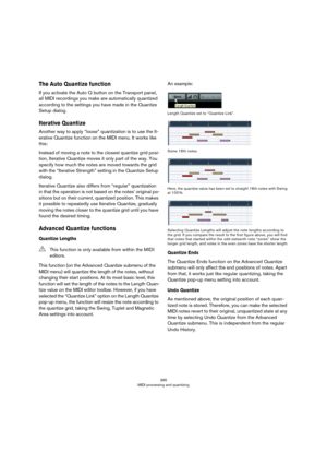 Page 395395
MIDI processing and quantizing
The Auto Quantize function
If you activate the Auto Q button on the Transport panel, 
all MIDI recordings you make are automatically quantized 
according to the settings you have made in the Quantize 
Setup dialog.
Iterative Quantize
Another way to apply “loose” quantization is to use the It-
erative Quantize function on the MIDI menu. It works like 
this:
Instead of moving a note to the closest quantize grid posi-
tion, Iterative Quantize moves it only part of the way....