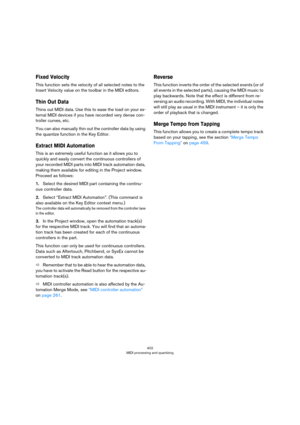 Page 402402
MIDI processing and quantizing
Fixed Velocity
This function sets the velocity of all selected notes to the 
Insert Velocity value on the toolbar in the MIDI editors.
Thin Out Data
Thins out MIDI data. Use this to ease the load on your ex-
ternal MIDI devices if you have recorded very dense con-
troller curves, etc. 
You can also manually thin out the controller data by using 
the quantize function in the Key Editor.
Extract MIDI Automation
This is an extremely useful function as it allows you to...