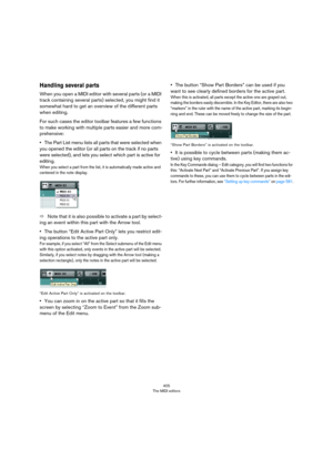 Page 405405
The MIDI editors
Handling several parts
When you open a MIDI editor with several parts (or a MIDI 
track containing several parts) selected, you might find it 
somewhat hard to get an overview of the different parts 
when editing.
For such cases the editor toolbar features a few functions 
to make working with multiple parts easier and more com
-
prehensive:
•The Part List menu lists all parts that were selected when 
you opened the editor (or all parts on the track if no parts 
were selected), and...