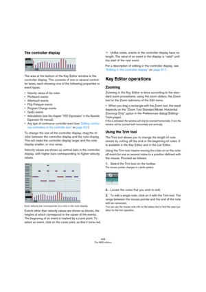 Page 408408
The MIDI editors
The controller display
The area at the bottom of the Key Editor window is the 
controller display. This consists of one or several control
-
ler lanes, each showing one of the following properties or 
event types:
• Velocity values of the notes
• Pitchbend events
• Aftertouch events
• Poly Pressure events
• Program Change events
• SysEx events
• Articulations (see the chapter “VST Expression” in the Nuendo 
Expansion Kit manual).
• Any type of continuous controller event (see...