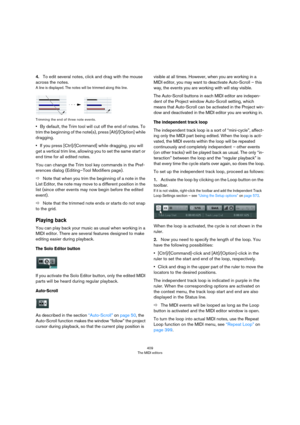 Page 409409
The MIDI editors
4.To edit several notes, click and drag with the mouse 
across the notes.
A line is displayed. The notes will be trimmed along this line.
Trimming the end of three note events.
•By default, the Trim tool will cut off the end of notes. To 
trim the beginning of the note(s), press [Alt]/[Option] while 
dragging.
•If you press [Ctrl]/[Command] while dragging, you will 
get a vertical trim line, allowing you to set the same start or 
end time for all edited notes.
You can change the Trim...