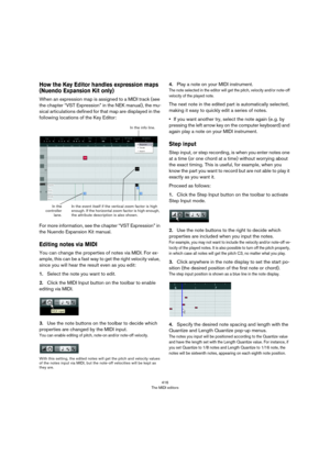 Page 416416
The MIDI editors
How the Key Editor handles expression maps 
(Nuendo Expansion Kit only)
When an expression map is assigned to a MIDI track (see 
the chapter “VST Expression” in the NEK manual), the mu
-
sical articulations defined for that map are displayed in the 
following locations of the Key Editor:
For more information, see the chapter “VST Expression” in 
the Nuendo Expansion Kit manual.
Editing notes via MIDI
You can change the properties of notes via MIDI. For ex-
ample, this can be a fast...