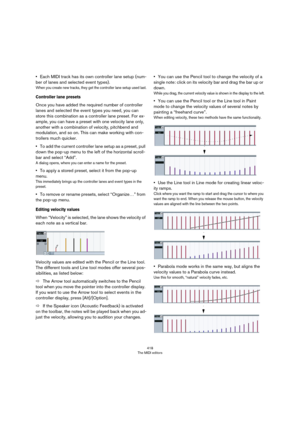 Page 418418
The MIDI editors
•Each MIDI track has its own controller lane setup (num-
ber of lanes and selected event types). 
When you create new tracks, they get the controller lane setup used last.
Controller lane presets
Once you have added the required number of controller 
lanes and selected the event types you need, you can 
store this combination as a controller lane preset. For ex
-
ample, you can have a preset with one velocity lane only, 
another with a combination of velocity, pitchbend and...