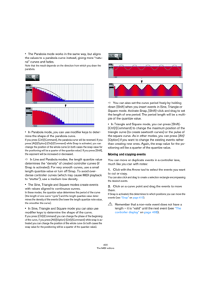 Page 420420
The MIDI editors
•The Parabola mode works in the same way, but aligns 
the values to a parabola curve instead, giving more “natu
-
ral” curves and fades.
Note that the result depends on the direction from which you draw the 
parabola.
•In Parabola mode, you can use modifier keys to deter-
mine the shape of the parabola curve.
If you press [Ctrl]/[Command], the parabola curve will be reversed. If you 
press [Alt]/[Option]-[Ctrl]/[Command] while Snap is activated, you can 
change the position of the...