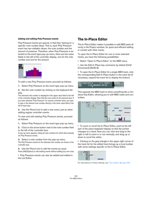 Page 422422
The MIDI editors
Adding and editing Poly Pressure events
Poly Pressure events are special, in that they “belong to” a 
specific note number (key). That is, each Poly Pressure 
event has two editable values: the note number and the 
amount of pressure. Therefore, when Poly Pressure is se
-
lected on the event type pop-up menu, there are two value 
fields to the left of the controller display, one for the note 
number and one for the amount.
To add a new Poly Pressure event, proceed as follows:...