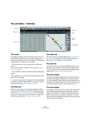 Page 424424
The MIDI editors
The List Editor – Overview
The toolbar
The toolbar contains several items that are the same as in 
the Key Editor (edit solo, snap, quantize settings, etc.). 
These are described earlier in this chapter. The following 
toolbar items are unique to the List Editor:
•The Insert pop-up menu is used when creating new 
events.
This is where you determine what type of event to add (see “Inserting 
events” on page 425).
•The List Editor contains an additional Value display (see 
below).
The...