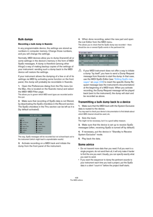 Page 428428
The MIDI editors
Bulk dumps
Recording a bulk dump in Nuendo
In any programmable device, the settings are stored as 
numbers in computer memory. Change those numbers, 
and you will change the settings.
Normally, MIDI devices allow you to dump (transmit) all or 
some settings in the device’s memory in the form of MIDI 
SysEx messages. A dump is therefore (among other 
things) a way of making backup copies of the settings of 
your instrument: sending such a dump back to the MIDI 
device will restore the...