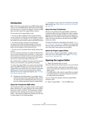 Page 432432
The Logical Editor, Transformer, and Input Transformer
Introduction
Most of the time you will perform your MIDI editing graph-
ically in one of the MIDI editors. But there are times when 
you want more of a “search and replace” function on MIDI 
data, and that’s where the Logical Editor comes in.
The principle of the Logical Editor is this:
•You set up filter conditions to find certain elements.
This can be elements of a certain type, with certain attributes or values or 
on certain positions, in any...