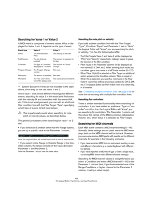 Page 435435
The Logical Editor, Transformer, and Input Transformer
Searching for Value 1 or Value 2
A MIDI event is composed of several values. What is dis-
played for Value 1 and 2 depends on the type of event:
ÖSystem Exclusive events are not included in the table 
above, since they do not use value 1 and 2.
Since value 1 and 2 have different meanings for different 
events, searching for value 2 = 64 would both find notes 
with the velocity 64 and controllers with the amount 64, 
etc. If this is not what you...