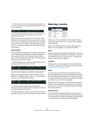 Page 437437
The Logical Editor, Transformer, and Input Transformer
•If two condition lines are combined with a boolean Or, 
one of the conditions (or both) must be fulfilled for an ele
-
ment to be found.
The Logical Editor will find all events that are notes (regardless of their 
position) and all events starting at the beginning of the third bar 
(regardless of their type).
When you add a new condition line, the boolean setting 
defaults to And. Therefore, if all you want to do is set up 
two or more...