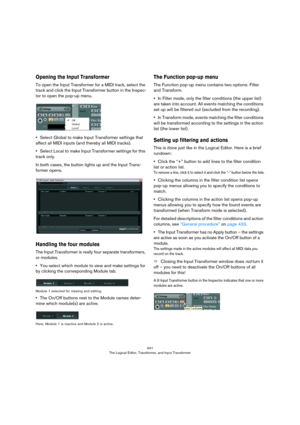 Page 441441
The Logical Editor, Transformer, and Input Transformer
Opening the Input Transformer
To open the Input Transformer for a MIDI track, select the 
track and click the Input Transformer button in the Inspec
-
tor to open the pop-up menu.
•Select Global to make Input Transformer settings that 
affect all MIDI inputs (and thereby all MIDI tracks).
•Select Local to make Input Transformer settings for this 
track only.
In both cases, the button lights up and the Input Trans-
former opens.
Handling the four...