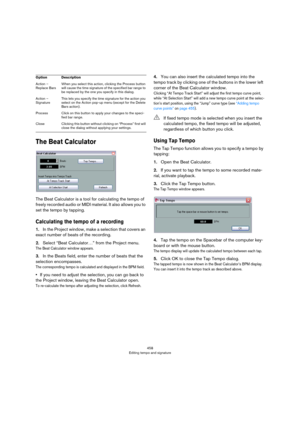Page 458458
Editing tempo and signature
The Beat Calculator
The Beat Calculator is a tool for calculating the tempo of 
freely recorded audio or MIDI material. It also allows you to 
set the tempo by tapping.
Calculating the tempo of a recording
1.In the Project window, make a selection that covers an 
exact number of beats of the recording.
2.Select “Beat Calculator…” from the Project menu.
The Beat Calculator window appears.
3.In the Beats field, enter the number of beats that the 
selection encompasses.
The...