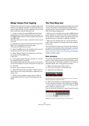 Page 459459
Editing tempo and signature
Merge Tempo From Tapping
This function allows you to create a complete tempo track 
based on your tapping. Typically, you would use this if you 
have an audio file with no tempo mapping and want to be 
able to add other material afterwards, etc.
1.Create an empty time-based MIDI track and, while 
playing back your audio material, tap the new tempo on 
your MIDI keyboard and record the created notes onto the 
new MIDI track.
Note that you must create note events – pedal...