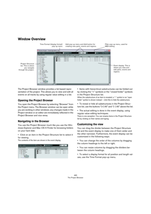 Page 465465
The Project Browser
Window Overview
The Project Browser window provides a list based repre-
sentation of the project. This allows you to view and edit all 
events on all tracks by using regular value editing in a list.
Opening the Project Browser
You open the Project Browser by selecting “Browser” from 
the Project menu. The Browser window can be open while 
you are working in other windows; any changes made in the 
Project window or an editor are immediately reflected in the 
Project Browser and...