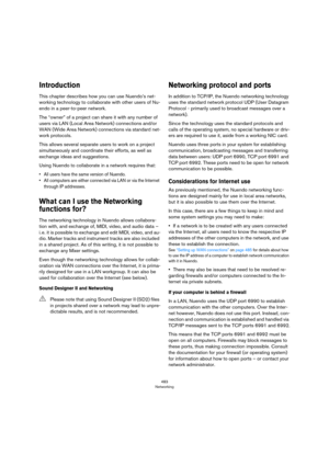 Page 483483
Networking
Introduction
This chapter describes how you can use Nuendo’s net-
working technology to collaborate with other users of Nu-
endo in a peer-to-peer network.
The “owner” of a project can share it with any number of 
users via LAN (Local Area Network) connections and/or 
WAN (Wide Area Network) connections via standard net
-
work protocols.
This allows several separate users to work on a project 
simultaneously and coordinate their efforts, as well as 
exchange ideas and suggestions.
Using...