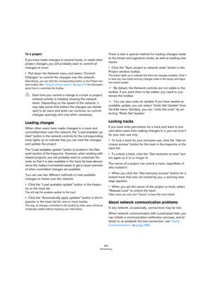 Page 494494
Networking
To a project
If you have made changes to several tracks, or made other 
project changes, you will probably want to commit all 
changes at once:
•Pull down the Network menu and select “Commit 
Changes” to commit the changes over the network.
Alternatively, you can click the corresponding button on the Project win-
dow toolbar. See “Using the Setup options” on page 572 for information 
about how to customize the toolbar.
Loading changes
When other users have made changes to a track and...