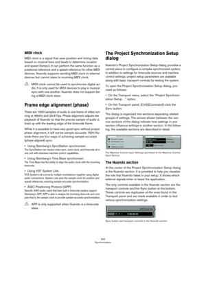 Page 500500
Synchronization
MIDI clock
MIDI clock is a signal that uses position and timing data 
based on musical bars and beats to determine location 
and speed (tempo). It can perform the same function as a 
positional reference and a speed reference for other MIDI 
devices. Nuendo supports sending MIDI clock to external 
devices but cannot slave to incoming MIDI clock.
Frame edge alignment (phase)
There are 1600 samples of audio in one frame of video run-
ning at 48 kHz and 29.97 fps. Phase alignment adjusts...