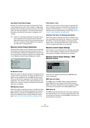 Page 504504
Synchronization
Auto-Detect Frame-Rate Changes
Nuendo can notify the user when the frame rate of time-
code changes at any point. This is helpful in diagnosing 
problems with timecode and external devices. This notifi
-
cation will interrupt playback or recording. Deactivating 
this option will avoid any interruption in playback or re
-
cording.
Machine Control Output Destination
When the Sync button on the Transport panel is activated, 
all transport commands (including movements of the cur
-
sor in...