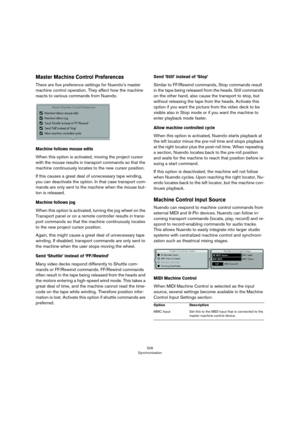 Page 506506
Synchronization
Master Machine Control Preferences
There are five preference settings for Nuendo’s master 
machine control operation. They affect how the machine 
reacts to various commands from Nuendo.
Machine follows mouse edits
When this option is activated, moving the project cursor 
with the mouse results in transport commands so that the 
machine continuously locates to the new cursor position. 
If this causes a great deal of unnecessary tape winding, 
you can deactivate the option. In that...