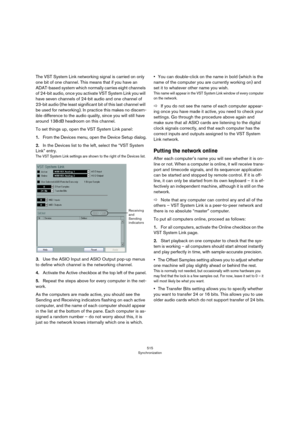 Page 515515
Synchronization
The VST System Link networking signal is carried on only 
one bit of one channel. This means that if you have an 
ADAT-based system which normally carries eight channels 
of 24-bit audio, once you activate VST System Link you will 
have seven channels of 24-bit audio and one channel of 
23-bit audio (the least significant bit of this last channel will 
be used for networking). In practice this makes no discern
-
ible difference to the audio quality, since you will still have 
around...