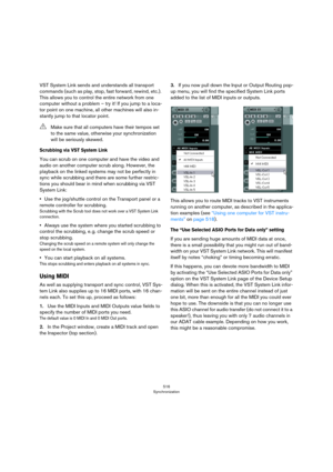 Page 516516
Synchronization
VST System Link sends and understands all transport 
commands (such as play, stop, fast forward, rewind, etc.). 
This allows you to control the entire network from one 
computer without a problem – try it! If you jump to a loca
-
tor point on one machine, all other machines will also in-
stantly jump to that locator point.
Scrubbing via VST System Link
You can scrub on one computer and have the video and 
audio on another computer scrub along. However, the 
playback on the linked...