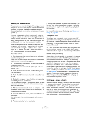 Page 517517
Synchronization
Hearing the network audio
If you are using an external mixing desk, hearing your audio 
really is not an issue – just plug the outputs of each com
-
puter into the desired channels on the external mixing 
desk, start playback on one of the computers, and you are 
good to go.
However, many people prefer to mix internally inside the 
computer and just use a desk for monitoring (or maybe not 
use any external mixer at all). In this case you will need to 
select one computer to be your...
