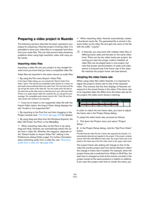 Page 523523
Video
Preparing a video project in Nuendo
The following sections describe the basic operations nec-
essary for preparing a Nuendo project involving video. It is 
advisable to store your video files on a separate hard drive 
from your audio files. This can help prevent data streaming 
problems when using high-resolution video with many au
-
dio tracks. 
Importing video files
Importing a video file into your project is very straight for-
ward once you know that you have a compatible video file. 
Video...