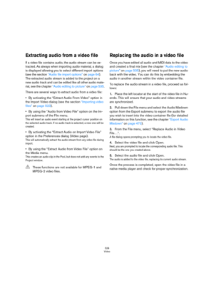 Page 528528
Video
Extracting audio from a video file
If a video file contains audio, the audio stream can be ex-
tracted. As always when importing audio material, a dialog 
is displayed allowing you to select different import options 
(see the section 
“Audio file import options” on page 64). 
The extracted audio stream is added to the project on a 
new audio track and can be edited like all other audio mate
-
rial, see the chapter “Audio editing to picture” on page 535.
There are several ways to extract audio...