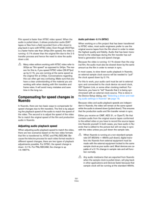 Page 531531
Video
Film speed is faster than NTSC video speed. When the 
audio is pulled down, it allows production audio (DAT 
tapes or files from a field recorder) from a film shoot to 
play back in sync with NTSC video. Even though 29.97
 fps 
is a faster frame rate than 24
 fps (film speed), the video is 
running -0.1
 % slower than the original film due to the 2-3 
transfer process and hence the need to slow the audio 
down a bit.
Compensating for speed changes in 
Nuendo
In Nuendo, there are two basic ways...
