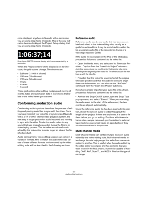 Page 537537
Audio editing to picture
code displayed anywhere in Nuendo with a semicolon, 
you are using drop-frame timecode. This is the only indi
-
cation besides looking at the Project Setup dialog, that 
you are using drop-frame timecode.
Drop-frame SMPTE timecode display with frames separated by a 
semicolon.
When the Project window’s time display is set to time-
code, the grid options change. The choices are:
• Subframe (1/100th of a frame)
• 1/4 frame (25 subframes)
• 1/2 frame (50 subframes)
•1 frame
•2...